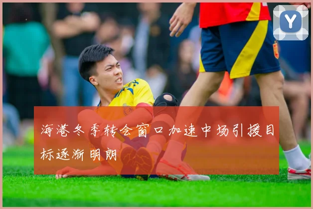 海港冬季转会窗口加速中场引援目标逐渐明朗