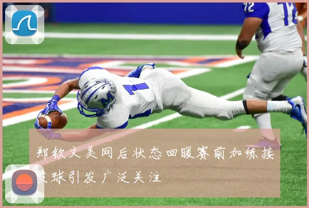 郑钦文美网后状态回暖赛前加练接发球引发广泛关注
