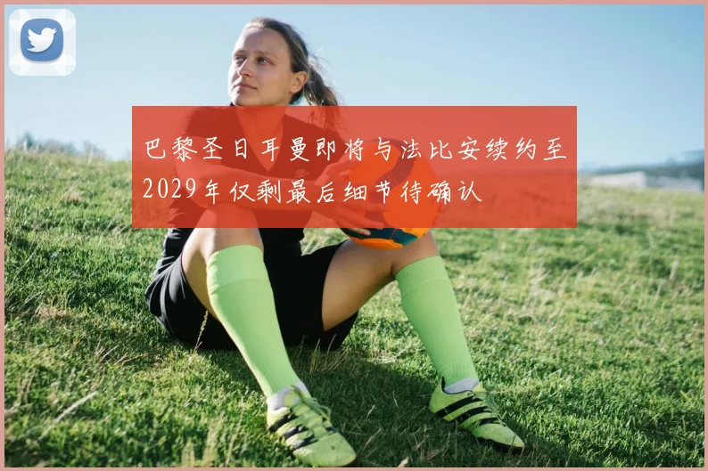 巴黎圣日耳曼即将与法比安续约至2029年仅剩最后细节待确认