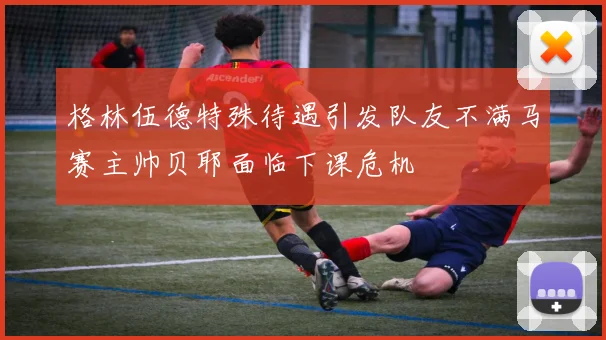 格林伍德特殊待遇引发队友不满马赛主帅贝耶面临下课危机