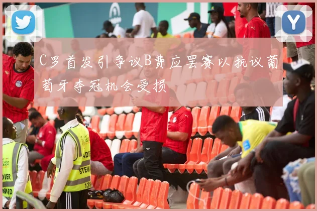 C罗首发引争议B费应罢赛以抗议葡萄牙夺冠机会受损