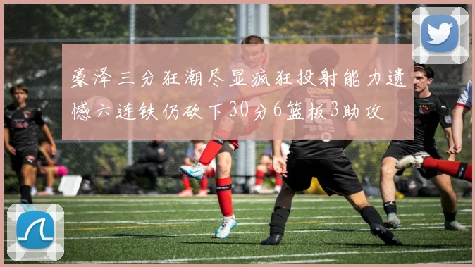 豪泽三分狂潮尽显疯狂投射能力遗憾六连铁仍砍下30分6篮板3助攻