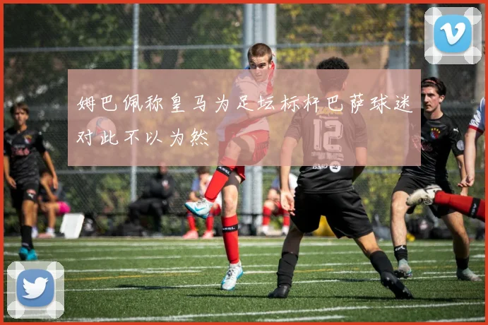 姆巴佩称皇马为足坛标杆巴萨球迷对此不以为然