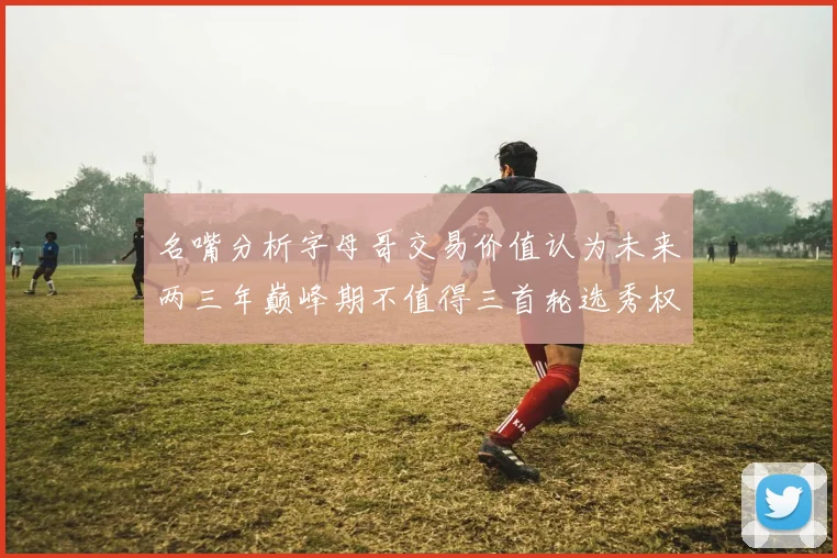 名嘴分析字母哥交易价值认为未来两三年巅峰期不值得三首轮选秀权
