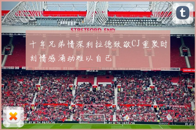 十年兄弟情深利拉德致敬CJ重聚时刻情感涌动难以自已