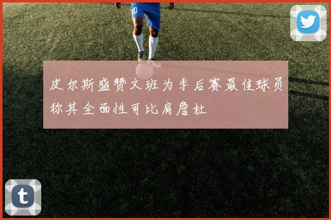 皮尔斯盛赞文班为季后赛最佳球员称其全面性可比肩詹杜