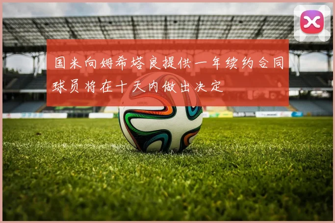 国米向姆希塔良提供一年续约合同球员将在十天内做出决定