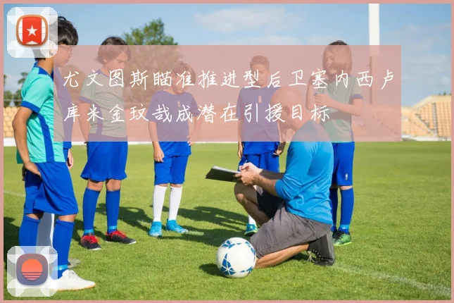 尤文图斯瞄准推进型后卫塞内西卢库米金玟哉成潜在引援目标