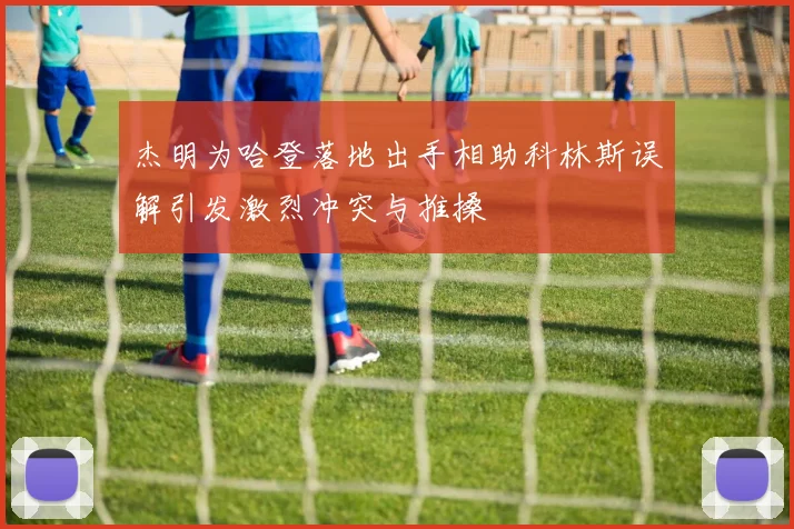 杰明为哈登落地出手相助科林斯误解引发激烈冲突与推搡