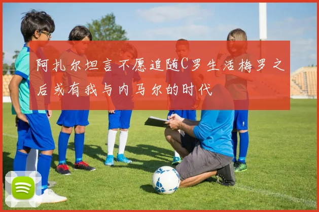 阿扎尔坦言不愿追随C罗生活梅罗之后或有我与内马尔的时代